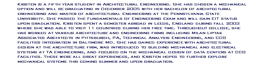 Text Box: Kristen is a fifth year student in Architectural Engineering. She has chosen a mechanical option and will be graduating in December 2005 with her bachelor of architectural engineering and master of architectural Engineering at the Pennsylvania State University. She passed the Fundamentals of Engineering Exam and will gain EIT status upon graduation. Kristen spent a semester abroad in Leeds, England during fall 2003 where she was able to visit 11 countries during her free time. Throughout college, she has worked at various architecture and engineering firms including Milan Liptak Associates Architects in Pittsburgh, PA, Technical Analysis Engineering, and CCG Facilities Integration in Baltimore MD. She has gained experience with architectural design at the architecture firm, was introduced to building mechanical and electrical systems at TA Engineering, and focused on the mechanical design of data centers at CCG Facilities. These were all great experiences, and Kristen hopes to further explore mechanical systems this coming summer and upon graduation.  


